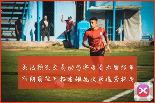 美记预测交易动态字母哥加盟绿军布朗前往开拓者雄鹿收获选秀权与年轻球员