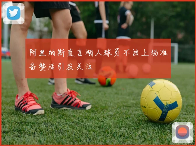 阿里纳斯直言湖人球员不该上场准备整活引发关注