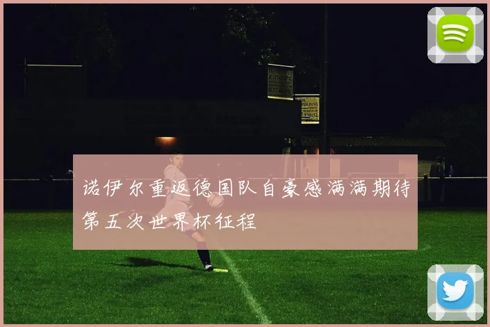 诺伊尔重返德国队自豪感满满期待第五次世界杯征程