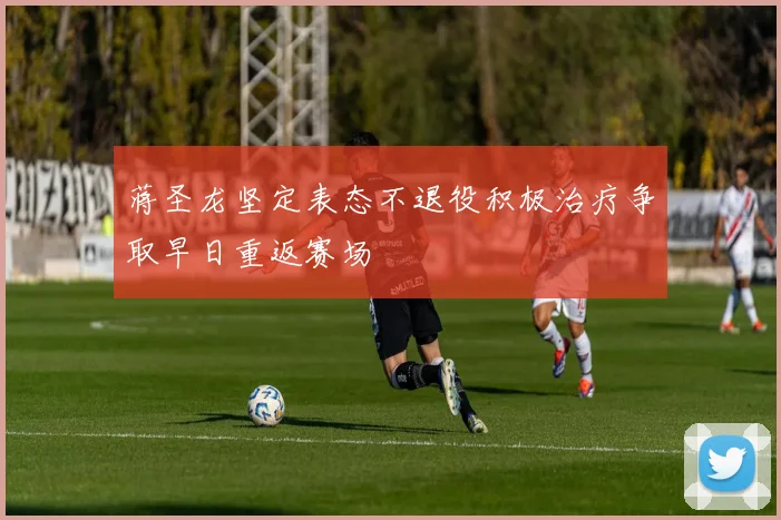蒋圣龙坚定表态不退役积极治疗争取早日重返赛场