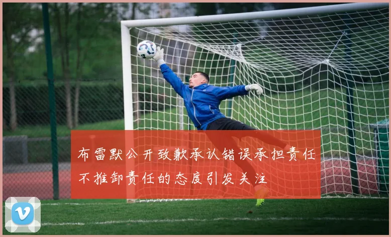 布雷默公开致歉承认错误承担责任不推卸责任的态度引发关注