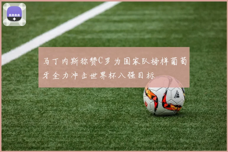 马丁内斯称赞C罗为国家队榜样葡萄牙全力冲击世界杯八强目标