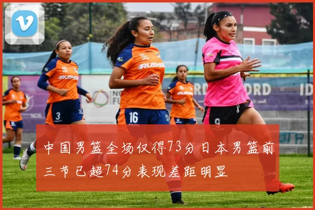 中国男篮全场仅得73分日本男篮前三节已超74分表现差距明显