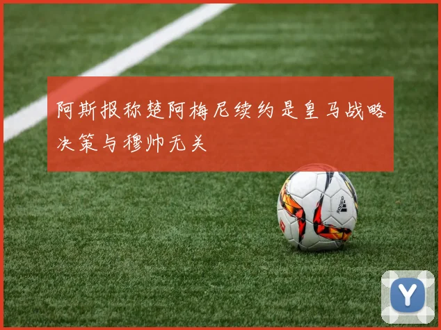 阿斯报称楚阿梅尼续约是皇马战略决策与穆帅无关