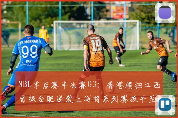 NBL季后赛半决赛G3：香港横扫江西晋级合肥逆袭上海将系列赛扳平至1-2