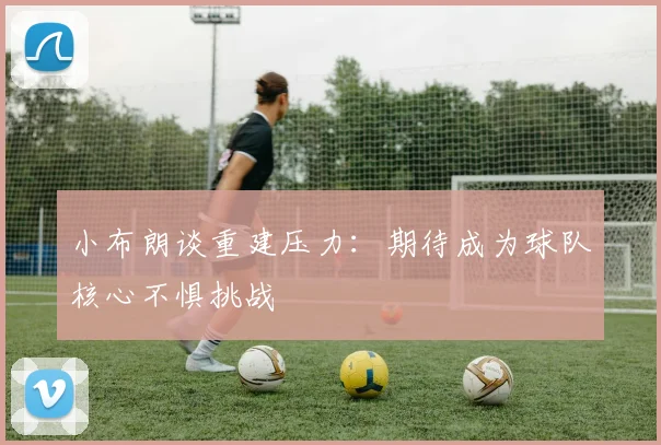 小布朗谈重建压力：期待成为球队核心不惧挑战