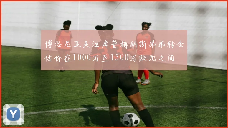 博洛尼亚关注库普梅纳斯弟弟转会估价在1000万至1500万欧元之间