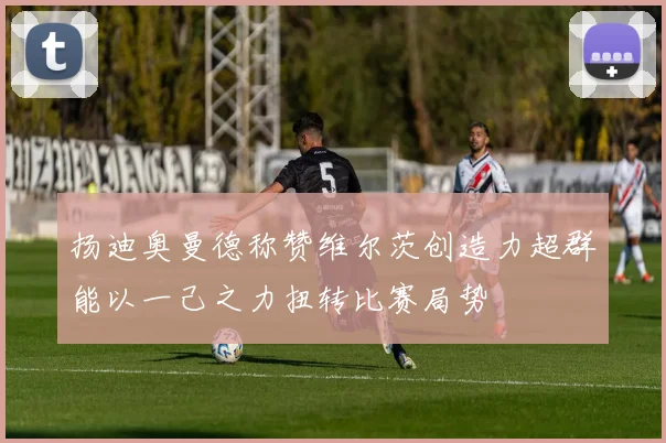 扬迪奥曼德称赞维尔茨创造力超群能以一己之力扭转比赛局势