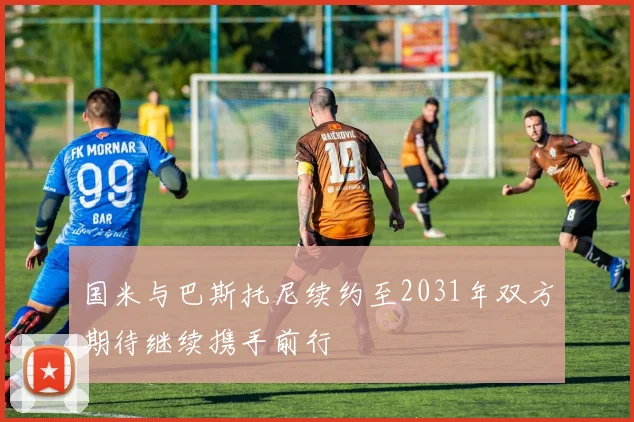 国米与巴斯托尼续约至2031年双方期待继续携手前行