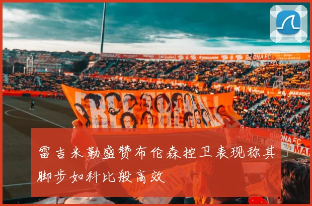 雷吉米勒盛赞布伦森控卫表现称其脚步如科比般高效