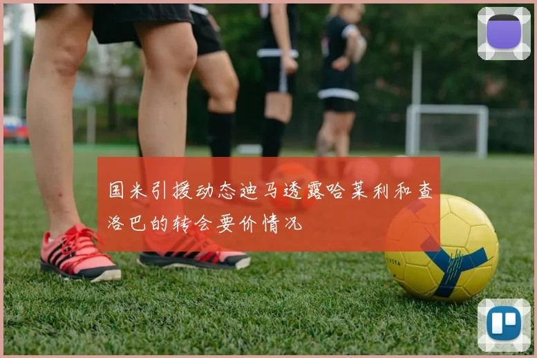 国米引援动态迪马透露哈莱利和查洛巴的转会要价情况
