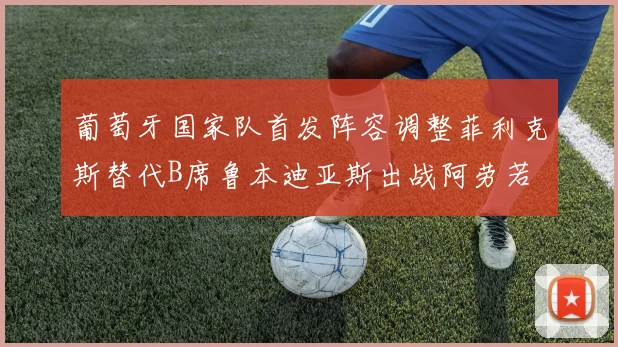 葡萄牙国家队首发阵容调整菲利克斯替代B席鲁本迪亚斯出战阿劳若