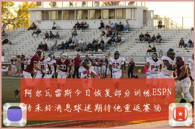阿尔瓦雷斯今日恢复部分训练ESPN传来好消息球迷期待他重返赛场