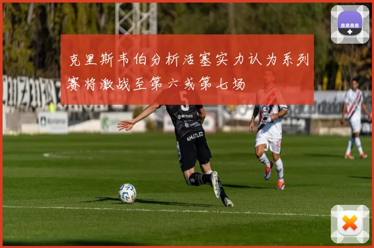 克里斯韦伯分析活塞实力认为系列赛将激战至第六或第七场