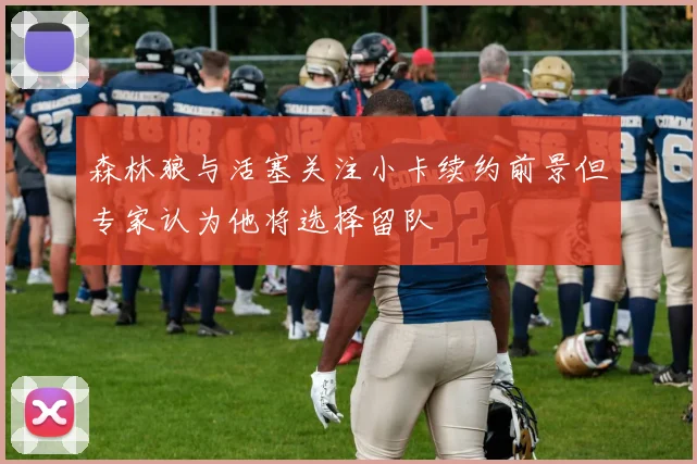 森林狼与活塞关注小卡续约前景但专家认为他将选择留队