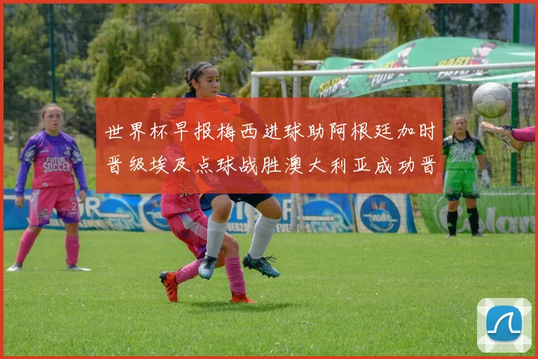 世界杯早报梅西进球助阿根廷加时晋级埃及点球战胜澳大利亚成功晋级