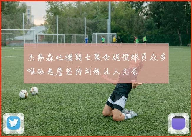 杰弗森吐槽骑士聚会退役球员众多唯独老詹坚持训练让人无奈
