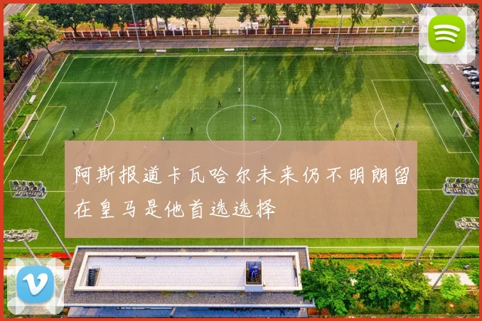 阿斯报道卡瓦哈尔未来仍不明朗留在皇马是他首选选择